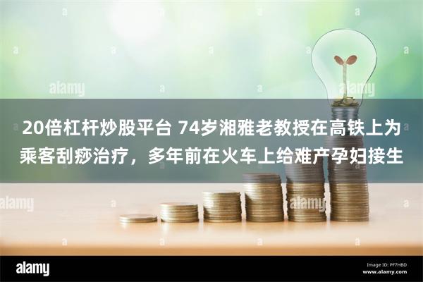 20倍杠杆炒股平台 74岁湘雅老教授在高铁上为乘客刮痧治疗，多年前在火车上给难产孕妇接生