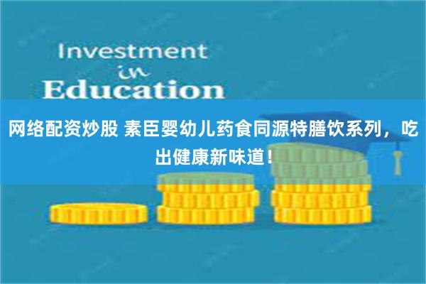 网络配资炒股 素臣婴幼儿药食同源特膳饮系列，吃出健康新味道！