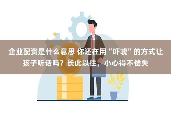 企业配资是什么意思 你还在用“吓唬”的方式让孩子听话吗？长此以往，小心得不偿失