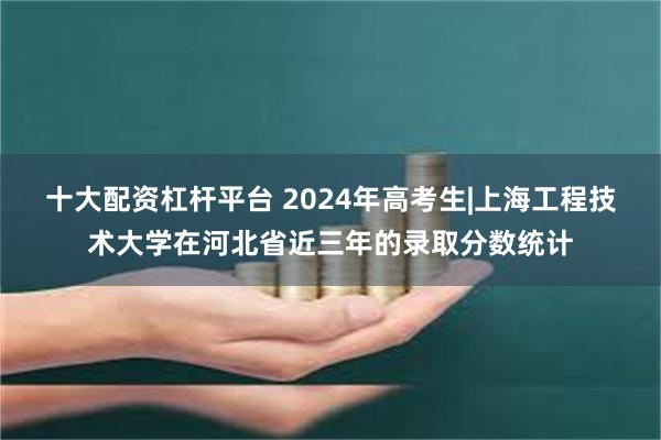 十大配资杠杆平台 2024年高考生|上海工程技术大学在河北省近三年的录取分数统计