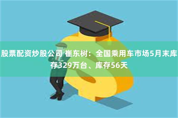 股票配资炒股公司 崔东树：全国乘用车市场5月末库存329万台、库存56天