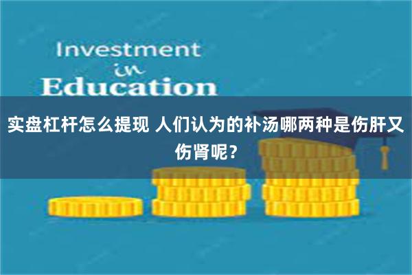 实盘杠杆怎么提现 人们认为的补汤哪两种是伤肝又伤肾呢？