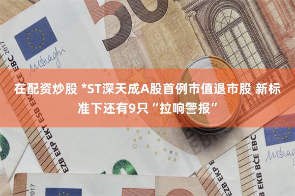 在配资炒股 *ST深天成A股首例市值退市股 新标准下还有9只“拉响警报”