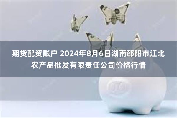 期货配资账户 2024年8月6日湖南邵阳市江北农产品批发有限责任公司价格行情