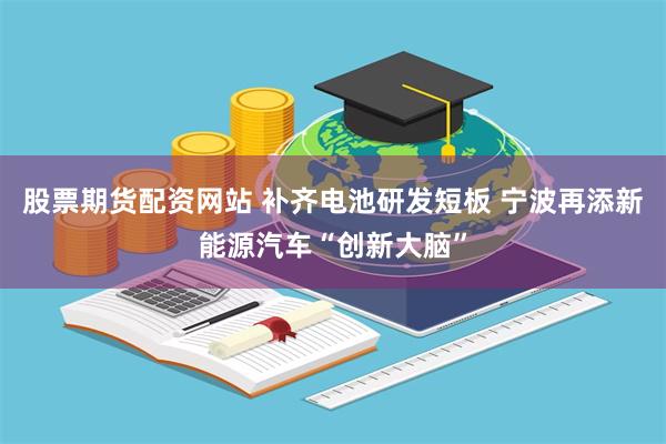 股票期货配资网站 补齐电池研发短板 宁波再添新能源汽车“创新大脑”