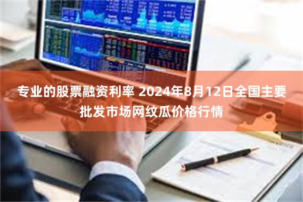 专业的股票融资利率 2024年8月12日全国主要批发市场网纹瓜价格行情