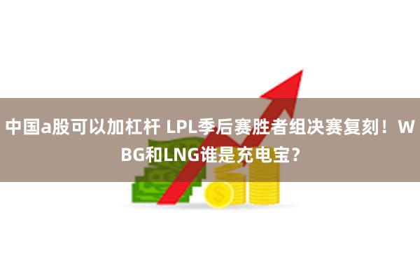 中国a股可以加杠杆 LPL季后赛胜者组决赛复刻！WBG和LNG谁是充电宝？