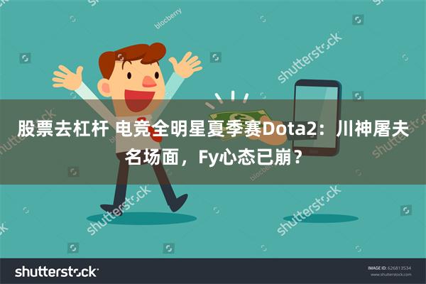 股票去杠杆 电竞全明星夏季赛Dota2：川神屠夫名场面，Fy心态已崩？