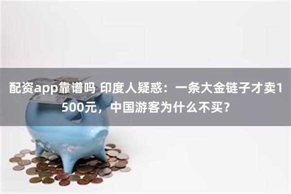 配资app靠谱吗 印度人疑惑：一条大金链子才卖1500元，中国游客为什么不买？