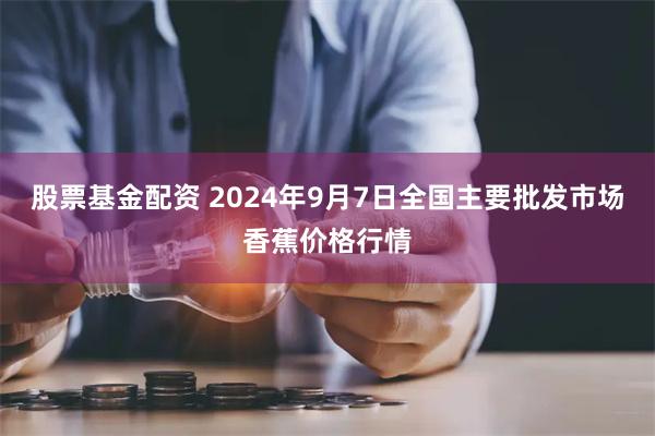 股票基金配资 2024年9月7日全国主要批发市场香蕉价格行情