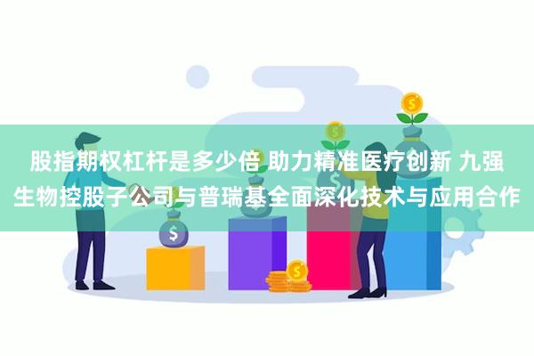 股指期权杠杆是多少倍 助力精准医疗创新 九强生物控股子公司与普瑞基全面深化技术与应用合作