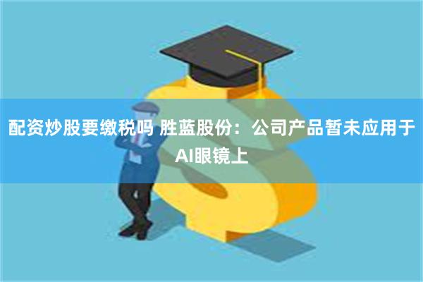 配资炒股要缴税吗 胜蓝股份：公司产品暂未应用于AI眼镜上