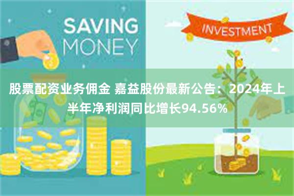 股票配资业务佣金 嘉益股份最新公告：2024年上半年净利润同比增长94.56%