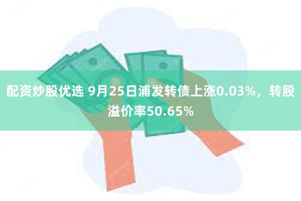 配资炒股优选 9月25日浦发转债上涨0.03%，转股溢价率50.65%