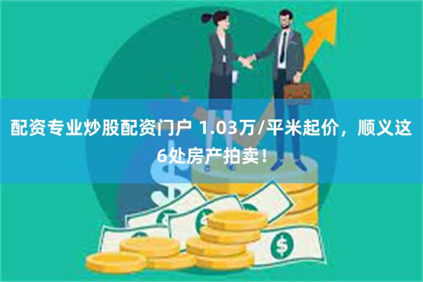 配资专业炒股配资门户 1.03万/平米起价，顺义这6处房产拍卖！