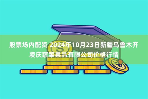 股票场内配资 2024年10月23日新疆乌鲁木齐凌庆蔬菜果品有限公司价格行情