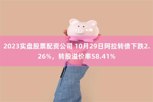 2023实盘股票配资公司 10月29日阿拉转债下跌2.26%，转股溢价率58.41%