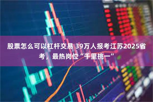 股票怎么可以杠杆交易 39万人报考江苏2025省考，最热岗位“千里挑一”