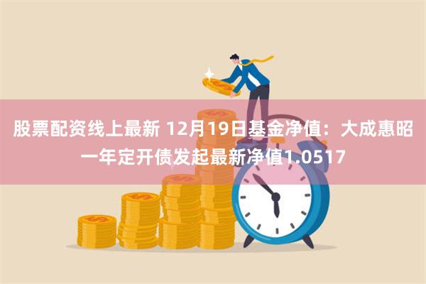 股票配资线上最新 12月19日基金净值：大成惠昭一年定开债发起最新净值1.0517