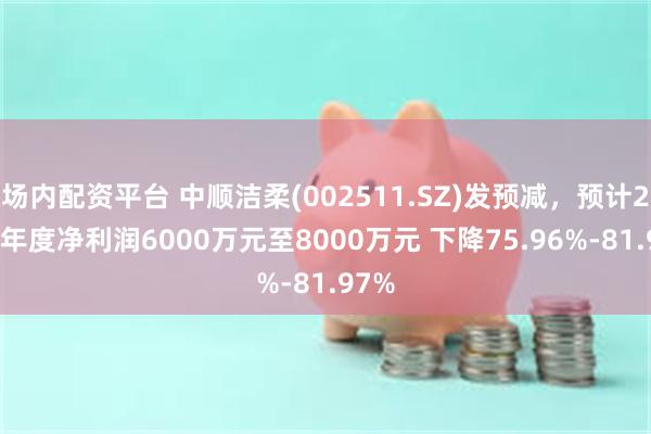 场内配资平台 中顺洁柔(002511.SZ)发预减，预计2024年度净利润6000万元至8000万元 下降75.96%-81.97%